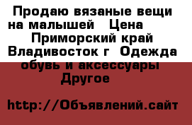 Продаю вязаные вещи на малышей › Цена ­ 200 - Приморский край, Владивосток г. Одежда, обувь и аксессуары » Другое   